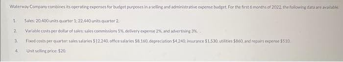 Waterway Company combines its operating expenses for budget purposes in a selling and administrative expense budget. For the first 6 months of 2022, the following data are available
Sales: 20,400 units quarter 1: 22,440 units quarter 2.
Variable costs per dollar of sales: sales commissions 5%, delivery expense 2%, and advertising 3%
Fixed costs per quarter: sales salaries $12.240, office salaries $8.160. depreciation $4,240, insurance $1,530, utilities $860, and repairs expense $510
Unit selling price: $20.
1
2
3.
4.