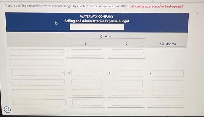 Prepare a selling and administrative expense budget by quarters for the first 6 months of 2022. (List variable expenses before fixed expense.)
WATERWAY COMPANY
Selling and Administrative Expense Budget
1
Quarter
2
$
Six Months
1000