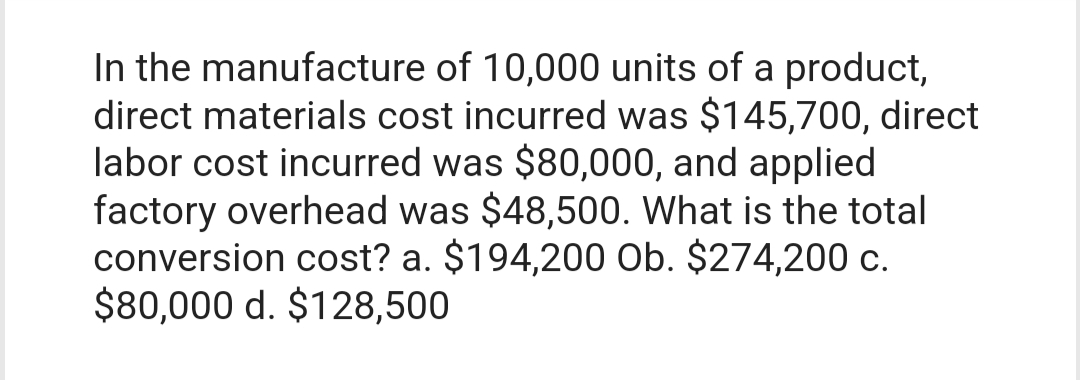 In the manufacture of 10,000 units of a product,
direct materials cost incurred was $145,700, direct
labor cost incurred was $80,000, and applied
factory overhead was $48,500. What is the total
conversion cost? a. $194,200 Ob. $274,200 c.
$80,000 d. $128,500