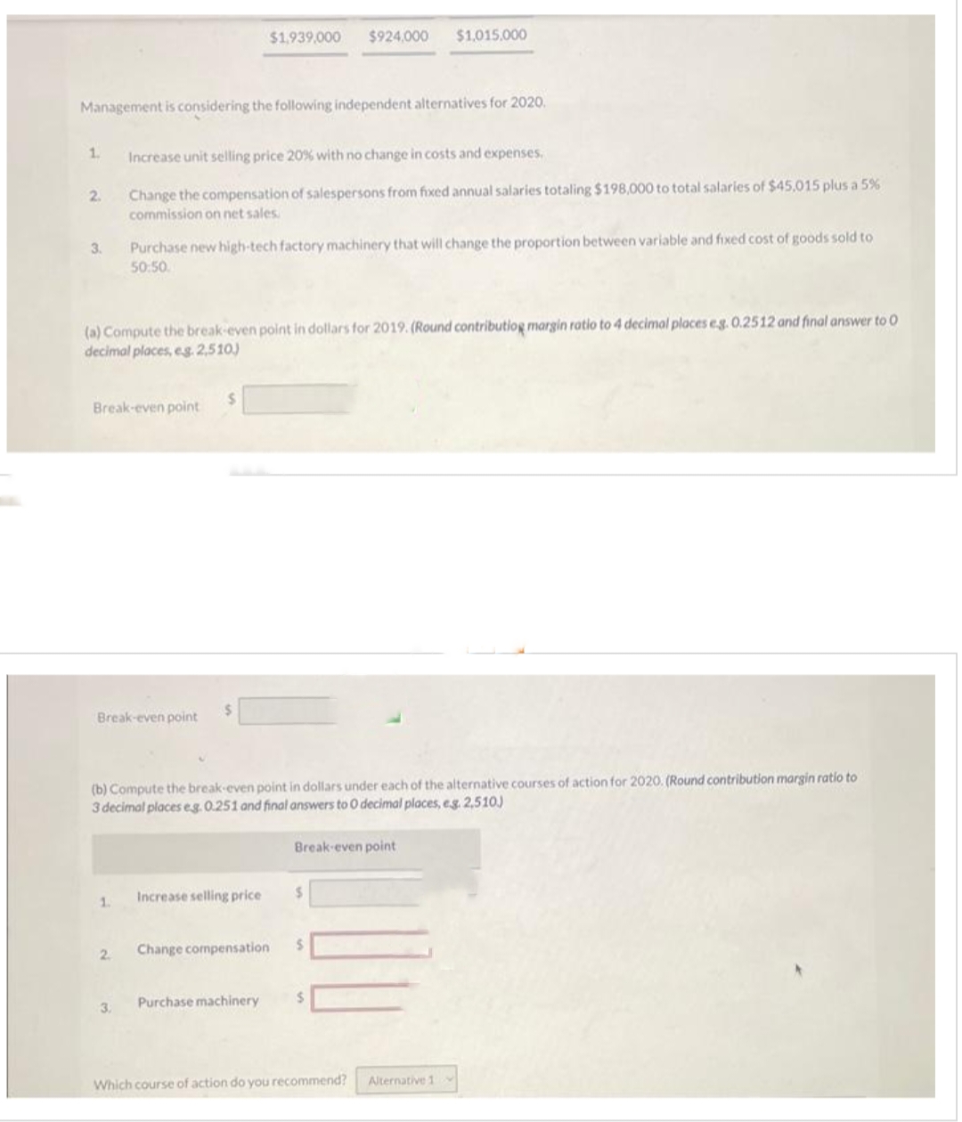 1.
Management is considering the following independent alternatives for 2020.
2.
3.
Break-even point
(a) Compute the break-even point in dollars for 2019. (Round contributiog margin ratio to 4 decimal places eg. 0.2512 and final answer to O
decimal places, eg. 2,510)
Break-even point
1.
Increase unit selling price 20% with no change in costs and expenses.
Change the compensation of salespersons from fixed annual salaries totaling $198,000 to total salaries of $45,015 plus a 5%
commission on net sales.
2.
Purchase new high-tech factory machinery that will change the proportion between variable and fixed cost of goods sold to
50:50.
3.
$1,939,000 $924,000
$
(b) Compute the break-even point in dollars under each of the alternative courses of action for 2020. (Round contribution margin ratio to
3 decimal places eg. 0.251 and final answers to 0 decimal places, e.g. 2,510)
Increase selling price
Change compensation
Purchase machinery
$1,015.000
Break-even point
S
$
Which course of action do you recommend? Alternative 11