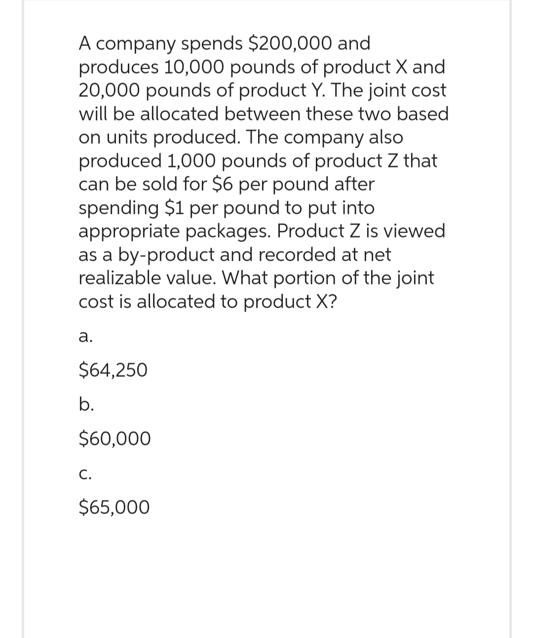 A company spends $200,000 and
produces 10,000 pounds of product X and
20,000 pounds of product Y. The joint cost
will be allocated between these two based
on units produced. The company also
produced 1,000 pounds of product Z that
can be sold for $6 per pound after
spending $1 per pound to put into
appropriate packages. Product Z is viewed
as a by-product and recorded at net
realizable value. What portion of the joint
cost is allocated to product X?
a.
$64,250
b.
$60,000
C.
$65,000