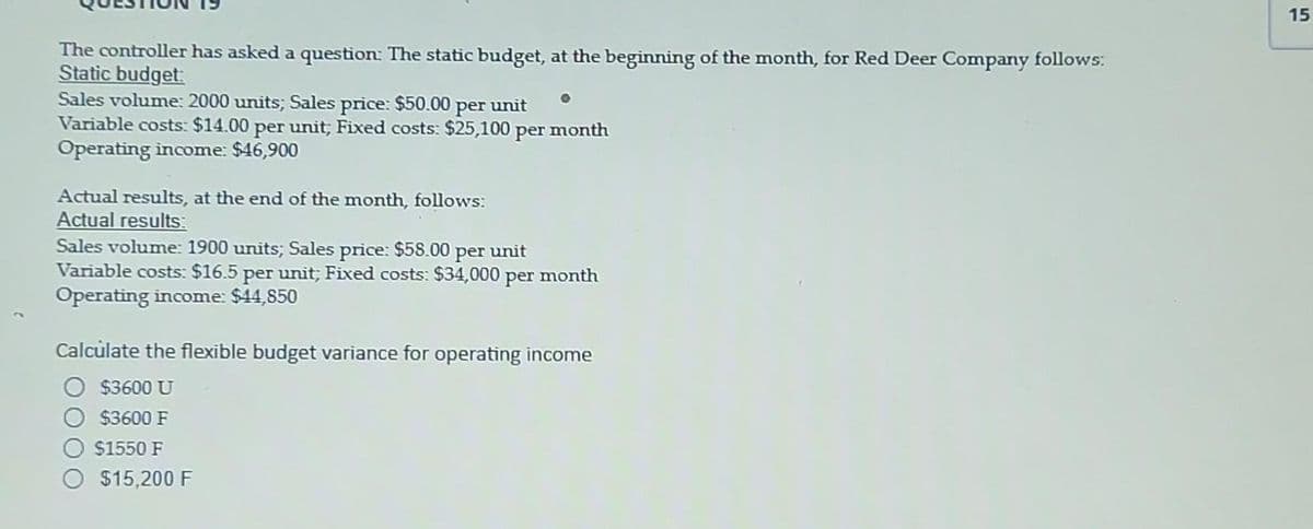 The controller has asked a question: The static budget, at the beginning of the month, for Red Deer Company follows:
Static budget:
Sales volume: 2000 units; Sales price: $50.00 per unit
Variable costs: $14.00 per unit; Fixed costs: $25,100 per
Operating income: $46,900
Actual results, at the end of the month, follows:
Actual results:
0
month
Sales volume: 1900 units; Sales price: $58.00 per unit
Variable costs: $16.5 per unit; Fixed costs: $34,000 per month
Operating income: $44,850
$15,200 F
Calculate the flexible budget variance for operating income
O $3600 U
$3600 F
O $1550 F
15