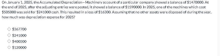 On January 1, 2025, the Accumulated Depreciation-Machinery account of a particular company showed a balance of $1470000. At
the end of 2025, after the adjusting entries were posted, it showed a balance of $1590000. In 2025, one of the machines which cost
$505000 was sold for $241000 cash. This resulted in a loss of $16300. Assuming that no other assets were disposed of during the year,
how much was depreciation expense for 2025?
$367700
$241000
$400300
$120000