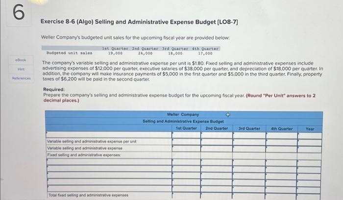 6
eBook
References
Exercise 8-6 (Algo) Selling and Administrative Expense Budget [LO8-7]
Weller Company's budgeted unit sales for the upcoming fiscal year are provided below:
1st Quarter 2nd Quarter 3rd Quarter 4th Quarter
19,000
24,000
18,000
17,000
Budgeted unit sales
The company's variable selling and administrative expense per unit is $1.80. Fixed selling and administrative expenses include
advertising expenses of $12,000 per quarter, executive salaries of $38,000 per quarter, and depreciation of $18,000 per quarter. In
addition, the company will make insurance payments of $5,000 in the first quarter and $5,000 in the third quarter. Finally, property
taxes of $6,200 will be paid in the second quarter.
Required:
Prepare the company's selling and administrative expense budget for the upcoming fiscal year. (Round "Per Unit" answers to 2
decimal places.)
Variable selling and administrative expense per unit
Variable selling and administrative expense
Fixed selling and administrative expenses:
Total fixed selling and administrative expenses
Weller Company
Selling and Administrative Expense Budget
1st Quarter 2nd Quarter
3rd Quarter
4th Quarter
Year