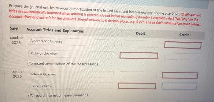 Prepare the journal entries to record amortization of the leased asset and interest expense for the year 2025. (Credit account
titles are automatically indented when amount is entered. Do not indent manually. If no entry is required, select "No Entry" for the
account titles and enter 0 for the amounts. Round answers to 0 decimal places, eg. 5,275. List all debit entries before credit entries.)
Date Account Titles and Explanation
cember
2025
cember
2025
Amortization Expense
Right-of-Use Asset
(To record amortization of the leased asset.)
Interest Expense
Lease Liability
(To record interest on lease payment.)
Debit
Credit