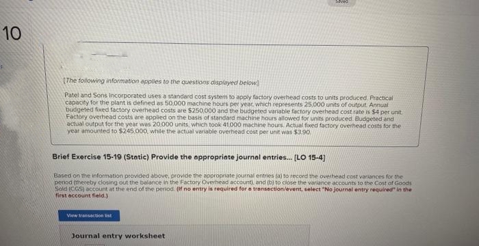 10
[The following information applies to the questions displayed below]
Patel and Sons Incorporated uses a standard cost system to apply factory overhead costs to units produced Practical
capacity for the plant is defined as 50,000 machine hours per year, which represents 25,000 units of output. Annual
budgeted fixed factory overhead costs are $250,000 and the budgeted variable factory overhead cost rate is $4 per unit.
Factory overhead costs are applied on the basis of standard machine hours allowed for units produced. Budgeted and
actual output for the year was 20,000 units, which took 41.000 machine hours. Actual fixed factory overhead costs for the
year amounted to $245,000, while the actual variable overhead cost per unit was $3.90
Brief Exercise 15-19 (Static) Provide the appropriate journal entries... [LO 15-4]
Based on the information provided above, provide the appropriate journal entries (a) to record the overhead cost variances for the
period (thereby closing out the balance in the Factory Overhead account), and (b) to close the variance accounts to the Cost of Goods
Sold (CGS) account at the end of the period. (If no entry is required for a transaction/event, select "No journal entry required in the
first account field.)
View transaction list
Journal entry worksheet