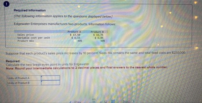 Required information
[The following information applies to the questions displayed below]
Edgewater Enterprises manufactures two products. Information follows:
Sales price
Variable cost per unit
Product mix
Product A
$ 13.50
$ 6.15
40%
Units of Product A
Units of Product B
Suppose that each product's sales price increases by 10 percent. Sales mix remains the same and total fixed costs are $230,000.
Required:
Calculate the new break-even point in units for Edgewater.
Note: Round your intermediate calculations to 2 decimal places and final answers to the nearest whole number.
Product B
$16.75
$ 6.85
60%
Prav
C
11 of 12)
Next >