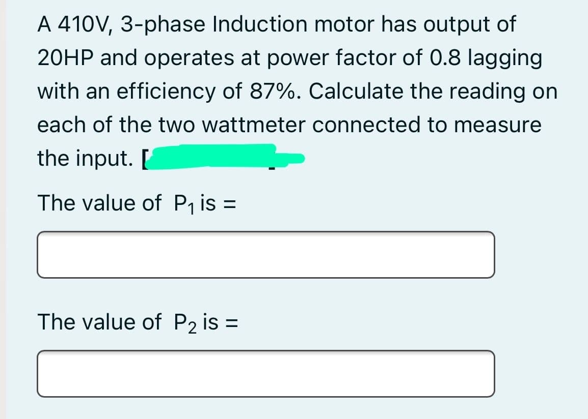 A 410V, 3-phase Induction motor has output of
20HP and operates at power factor of 0.8 lagging
with an efficiency of 87%. Calculate the reading on
each of the two wattmeter connected to measure
the input. [
The value of P, is =
The value of P2 is =
