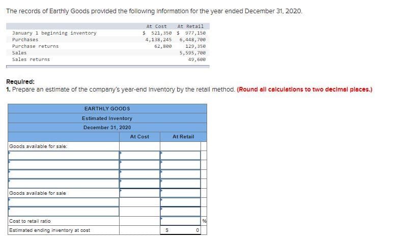 The records of Earthly Goods provided the following Information for the year ended December 31, 2020.
At Cost
At Retail
$ 521, 350 $ 977,150
6,448, 700
129, 350
5,595, 700
January 1 beginning inventory
Purchases
4,138, 245
Purchase returns
62, 800
Sales
Sales returns
49, 600
Requlred:
1. Prepare an estimate of the company's year-end Inventory by the retall method. (Round all calculations to two decimal places.)
EARTHLY GOODS
Estimated Inventory
December 31, 2020
At Cost
At Retail
Goods available for sale:
Goods available for sale
Cost to retail ratio
Estimated ending inventory at cost
