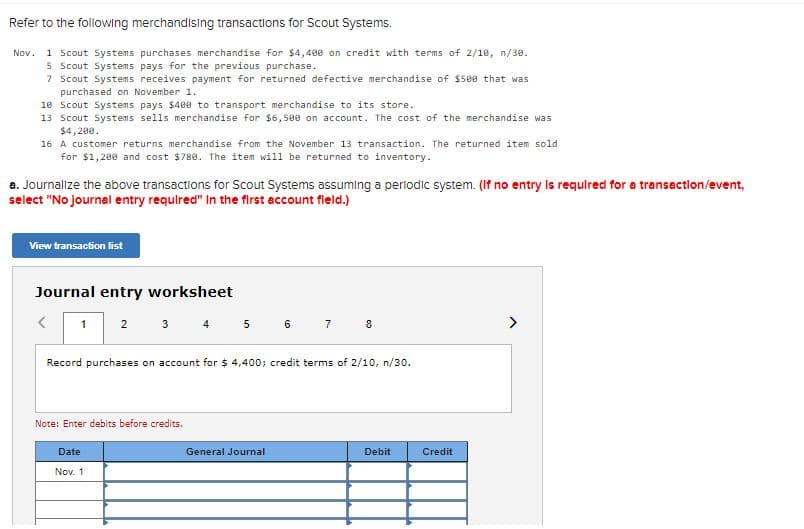 Refer to the following merchandising transactions for Scout Systems.
1 Scout Systems purchases merchandise for $4,400 on credit with terms of 2/10, n/30.
5 Scout Systems pays for the previous purchase.
7 Scout Systems receives payment for returned defective merchandise of $500 that was
purchased on November 1.
10 Scout Systems pays $480 to transport merchandise to its store.
13 Scout Systems sells merchandise for $6,500 on account. The cost of the merchandise was
$4, 200.
Nov.
16 A customer returns merchandise from the November 13 transaction. The returned item sold
for $1,200 and cost $780. The item will be returned to inventory.
a. Journalize the above transactions for Scout Systems assuming a perlodic system. (If no entry Is requlred for a transaction/event,
select "No journal entry required" In the first account field.)
View transaction list
Journal entry worksheet
3 4 5 6 7 8
1
2
Record purchases on account for $ 4,400; credit terms of 2/10, n/30.
Note: Enter debits before credits.
Date
General Journal
Debit
Credit
Nov. 1
