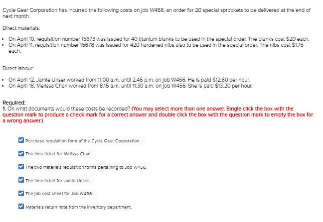 Cycle Gear Corporation has Incurred the following costs on job W456, an order for 20 special sprockets to be delivered at the end of
next month:
Direct materials:
• On April 10, requisition number 15673 was Issued for 40 titanlum blanks to be used in the special order. The blanks cost $20 each.
On April 11, requisition number 15678 was Issued for 420 hardened nibs also to be used In the special order. The nibs cost $1.75
each.
Direct labour:
• On April 12, Jamle Unser worked from 1:00 a.m. until 2:45 p.m. on job W456. He is pald $12.60 per hour.
• On April 18, Mellssa Chan worked from 8:15 a.m. until 1130 a.m. on job W456. She is pald $13.20 per hour.
Required:
1. On what documents would these costs be recorded? (You may select more than one answer. Single click the box with the
question mark to produce a check mark for a correct answer and double click the box with the question mark to empty the box for
a wrong answer.)
Purchase requisition form of the Cycle Gear Corporatilon.
The time ticket for Mellssa Chan.
The two materials requisition forms pertalning to Job W456.
The time ticket for Jamle Unser.
The job cost sneet for JoD W456.
Materlais return note from the Inventory department.
