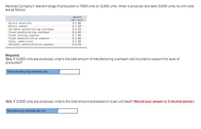 Martinez Company's relevant range of production is 7,500 units to 12,500 units. When it produces and sells 10,000 units, Its unit costs
are as follows:
Anount
Per Unit
$ 6.00
$ 3.5e
$ 1.5e
$ 4.00
$ 3.00
$ 2.00
$ 1.00
$ 8.50
Direct naterials
Direct labour
Variable manufacturing overhead
Fixed nanufacturing overhead
Fixed selling expense
Fixed administrative expense
Sales commissions
Variable adninistrative expense
Required:
12-a. If 12,500 units are produced, what Is the total amount of manufacturing overhead cost Incurred to support this level of
production?
Total manufacturing overhead cost
12-b. If 12,500 units are produced, what is this total amount expressed on a per unit basis? (Round your answer to 2 decimal places.)
Manufacturing overhead per unit
