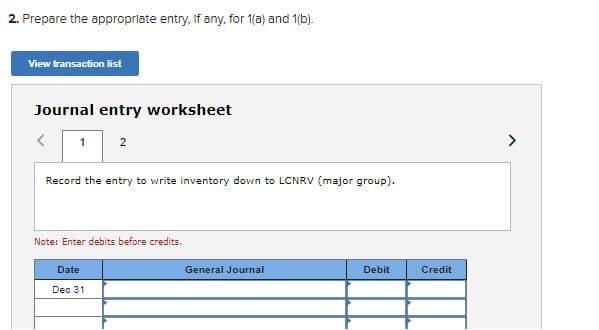 2. Prepare the appropriate entry, if any, for 1(a) and 1(b).
View transaction list
Journal entry worksheet
2
Record the entry to write inventory down to LCNRV (major group).
Note: Enter debits before credits.
Date
General Journal
Debit
Credit
Dec 31
