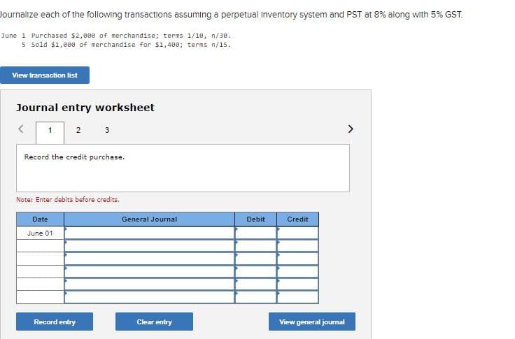 Journalize each of the following transactions assuming a perpetual Inventory system and PST at 8% along with 5% GST.
June 1 Purchased $2,000 of merchandise; terms 1/10, n/3e.
5 Sold $1,000 of merchandise for $1,480; terms n/15.
View transaction list
Journal entry worksheet
2
3
Record the credit purchase.
Note: Enter debits before credits.
Date
General Journal
Debit
Credit
June 01
Record entry
Clear entry
View general journal
