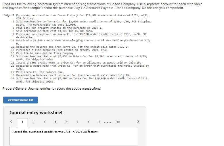 Consider the following perpetual system merchandising transactions of Belton Company. Use a separate account for each receivable
and payable; for example, record the purchase July 1 in Accounts Payable-Jones Company. Do the analysis component.
July 1 Purchased merchandise from Jones Company for $14,80e under credit terms of 1/15, n/30,
FOB factory.
2 Sold merchandise to Terra Co. for $2,6e0 under credit terms of 2/1e, n/60, FOB shipping
point. The merchandise had cost $1,950.
3 Paid $450 for freight charges on the purchase of July 1.
8 Sold merchandise that cost $3,825 for $5,100 cash.
9 Purchased merchandise from Keene Co. for $9,100 under credit terms of 2/15, n/60, FOB
destination.
12 Received a $1,500 credit memo acknowledging the return of merchandise purchased on July
9.
12 Received the balance due from Terra Co. for the credit sale dated July 2.
13 Purchased office supplies from EastCo on credit, $968, n/30.
16 Paid the balance due to Jones Company.
19 Sold merchandise that cost $2,850 to Urban Co. for $3,800 under credit terms of 2/15,
n/6e, FOB shipping point.
21 Issued a $300 credit memo to Urban Co. for an allowance on goods sold on July 19.
22 Received a debit memo from Urban Co. for an error that overstated the total invoice by
$200.
29 Paid Keene Co. the balance due.
30 Received the balance due from Urban Co. for the credit sale dated July 19.
31 Sold merchandise that cost $7,508 to Terra Co. for $10,000 under credit terms of 2/1e,
n/60, FOB shipping point.
Prepare General Journal entries to record the above transactions.
View transaction list
Journal entry worksheet
3 4 5 6 7
1
2
8
19
.....
Record the purchased goods; terms 1/15, n/30, FOB factory.
