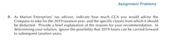 Assignment Problems
B. As Marion Enterprises' tax advisor, indicate how much CCA you would advise the
Company to take for the 2019 taxation year, and the specific classes from which it should
be deducted. Provide a brief explanation of the reasons for your recommendation. In
determining your solution, ignore the possibility that 2019 losses can be carried forward
to subsequent taxation years.
