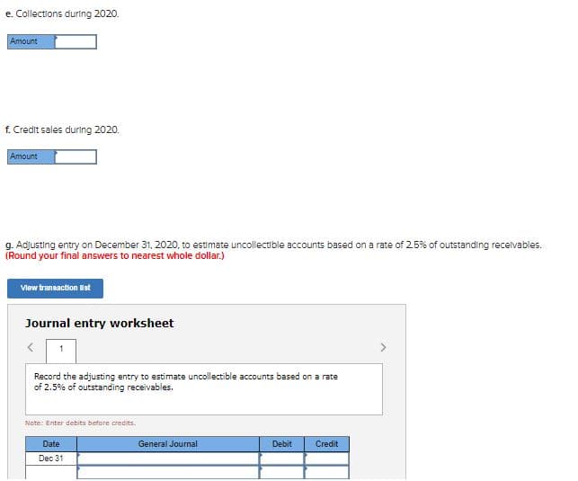 e. Collections during 2020.
Amount
f. Credit sales during 2020.
Amount
g. Adjusting entry on December 31, 2020, to estimate uncollectible accounts based on a rate of 25% of outstanding recelvables.
(Round your final answers to nearest whole dollar.)
Vlew transaction lat
Journal entry worksheet
Record the adjusting entry to estimate uncollectible accounts based on a rate
of 2.5% of outstanding receivables.
Note: Enter debits before credits.
Date
General Journal
Debit
Credit
Dec 31
