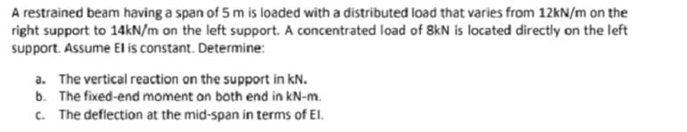 A restrained beam having a span of 5 m is loaded with a distributed load that varies from 12kN/m on the
right support to 14kN/m on the left support. A concentrated load of 8kN is located directly on the left
support. Assume El is constant. Determine:
a. The vertical reaction on the support in kN.
b. The fixed-end moment on both end in kN-m.
c. The deflection at the mid-span in terms of El.
