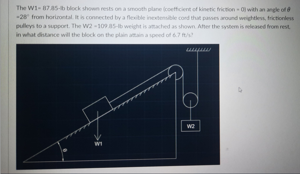 The W1= 87.85-lb block shown rests on a smooth plane (coefficient of kinetic friction = 0) with an angle of 0
=28° from horizontal. It is connected by a flexible inextensible cord that passes around weightless, frictionless
pulleys to a support. The W2 =109.85-lb weight is attached as shown. After the system is released from rest,
in what distance will the block on the plain attain a speed of 6.7 ft/s?
шш
W2
W1
