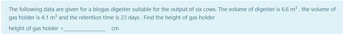 The following data are given for a biogas digester suitable for the output of six cows. The volume of digester is 6.6 m3 , the volume of
gas holder is 4.1 m³ and the retention time is 23 days . Find the height of gas holder
height of gas holder =
cm
