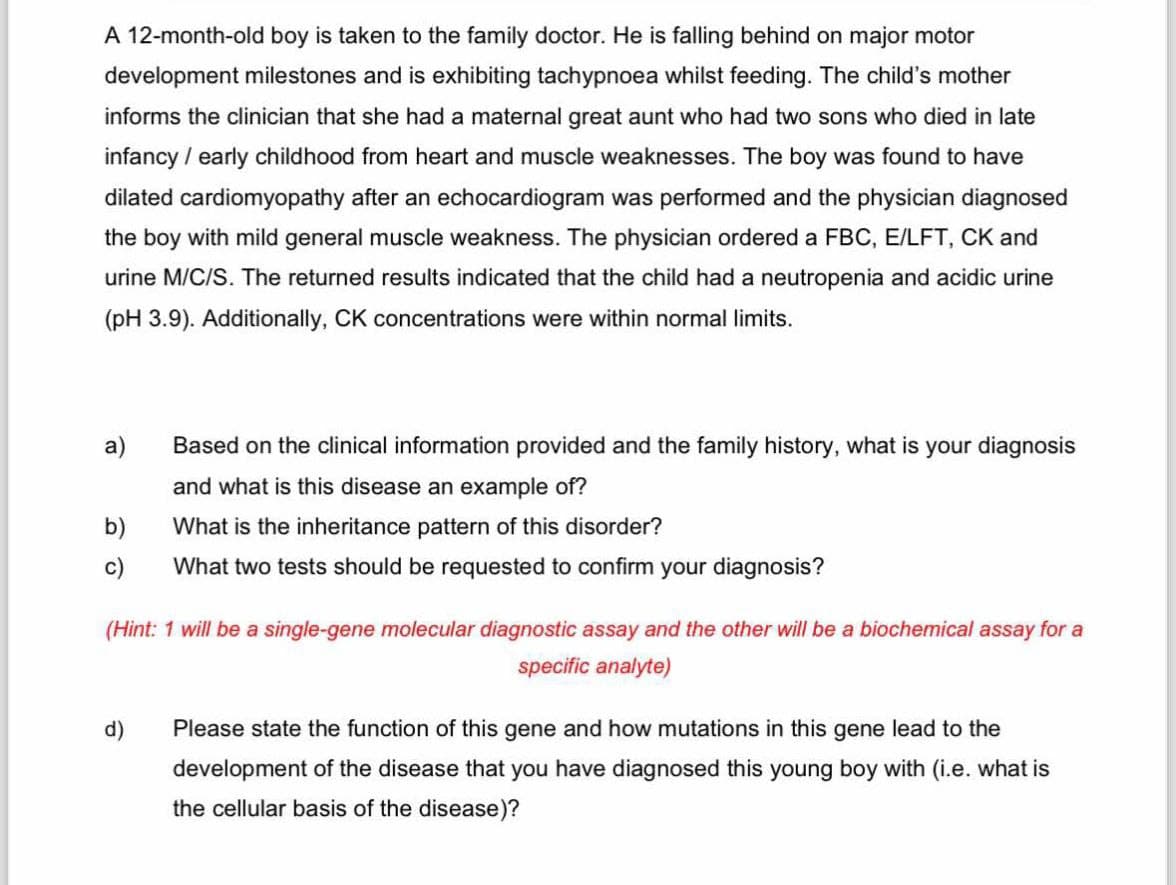 A 12-month-old boy is taken to the family doctor. He is falling behind on major motor
development milestones and is exhibiting tachypnoea whilst feeding. The child's mother
informs the clinician that she had a maternal great aunt who had two sons who died in late
infancy/early childhood from heart and muscle weaknesses. The boy was found to have
dilated cardiomyopathy after an echocardiogram was performed and the physician diagnosed
the boy with mild general muscle weakness. The physician ordered a FBC, E/LFT, CK and
urine M/C/S. The returned results indicated that the child had a neutropenia and acidic urine
(pH 3.9). Additionally, CK concentrations were within normal limits.
a)
Based on the clinical information provided and the family history, what is your diagnosis
and what is this disease an example of?
b)
What is the inheritance pattern of this disorder?
c)
What two tests should be requested to confirm your diagnosis?
(Hint: 1 will be a single-gene molecular diagnostic assay and the other will be a biochemical assay for a
d)
specific analyte)
Please state the function of this gene and how mutations in this gene lead to the
development of the disease that you have diagnosed this young boy with (i.e. what is
the cellular basis of the disease)?