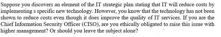 Suppose you discovers an element of the IT strategic plan stating that IT will reduce costs by
implementing s specific new technology. However, you know that the technology has not been
shown to reduce costs even though it does improve the quality of IT services. If you are the
Chief Information Security Officer (CISO), are you ethically obligated to raise this issue with
higher management? Or should you leave the subject alone?