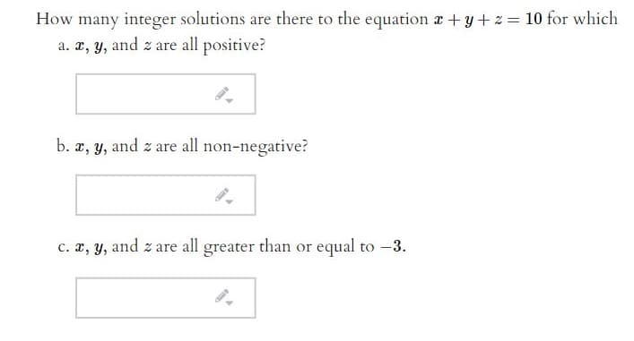 How many integer solutions are there to the equation a +y +z = 10 for which
a. x, y, and z are all positive?
b.
x, y, and z are all non-negative?
c. x, y, and z are all greater than or equal to -3.
