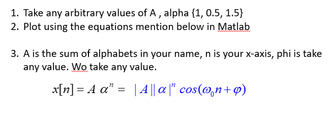 1. Take any arbitrary values of A , alpha {1, 0.5, 1.5}
2. Plot using the equations mention below in Matlab
3. A is the sum of alphabets in your name, n is your x-axis, phi is take
any value. Wo take any value.
x[n] = A a" = |A || a |" cos(@,n+p)
