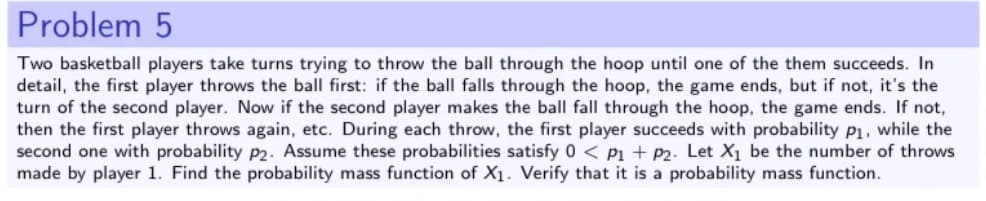 Problem 5
Two basketball players take turns trying to throw the ball through the hoop until one of the them succeeds. In
detail, the first player throws the ball first: if the ball falls through the hoop, the game ends, but if not, it's the
turn of the second player. Now if the second player makes the ball fall through the hoop, the game ends. If not,
then the first player throws again, etc. During each throw, the first player succeeds with probability p1, while the
second one with probability p2. Assume these probabilities satisfy 0 < P1 + P2. Let X1 be the number of throws
made by player 1. Find the probability mass function of X1. Verify that it is a probability mass function.
