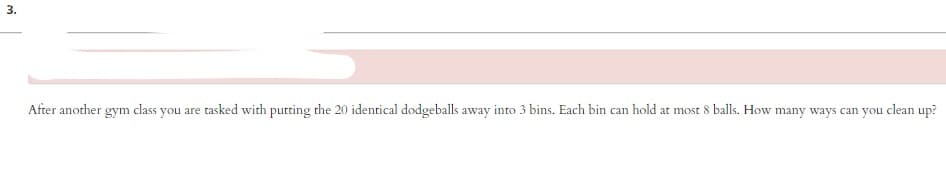 3.
After another gym class you are tasked with putting the 20 identical dodgeballs away into 3 bins. Each bin can hold at most 8 balls. How many ways can you clean up?
