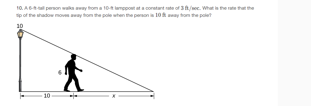 10. A 6-ft-tall person walks away from a 10-ft lamppost at a constant rate of 3 ft/sec. What is the rate that the
tip of the shadow moves away from the pole when the person is 10 ft away from the pole?
10
6
10
