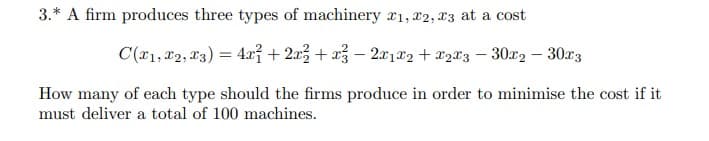 3.* A firm produces three types of machinery r1, x2, X3 at a cost
C(r1, 12, 23) = 4æỉ + 2x3 + x3 – 2x1®2 + 82®3 – 30x2 – 30r3
How many of each type should the firms produce in order to minimise the cost if it
must deliver a total of 100 machines.
