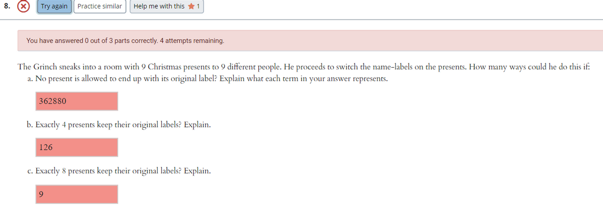 8.
Try again
Practice similar
Help me with this *1
You have answered 0 out of 3 parts correctly. 4 attempts remaining.
The Grinch sneaks into a room with 9 Christmas presents to 9 different people. He proceeds to switch the name-labels on the presents. How many ways could he do this if:
a. No present is allowed to end up with its original label? Explain what each term in your answer represents.
362880
b. Exactly 4 presents keep their original labels? Explain.
126
c. Exactly 8 presents keep their original labels? Explain.
