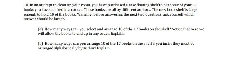 10. In an attempt to clean up your room, you have purchased a new floating shelf to put some of your 17
books you have stacked in a corner. These books are all by different authors. The new book shelf is large
enough to hold 10 of the books. Warning: before answering the next two questions, ask yourself which
answer should be larger.
(a) How many ways can you select and arrange 10 of the 17 books on the shelf? Notice that here we
will allow the books to end up in any order. Explain.
(b) How many ways can you arrange 10 of the 17 books on the shelf if you insist they must be
arranged alphabetically by author? Explain.
