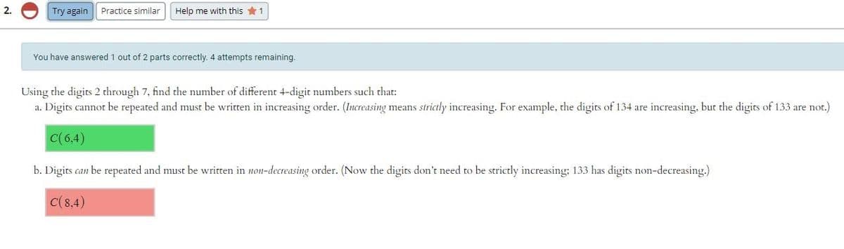 2.
Try again
Practice similar
Help me with this *1
You have answered 1 out of 2 parts correctly. 4 attempts remaining.
Using the digits 2 through 7, find the number of different 4-digit numbers such that:
a. Digits cannot be repeated and must be written in increasing order. (Increasing means strictly increasing. For example, the digits of 134 are increasing, but the digits of 133 are not.)
C(6,4)
b. Digits can be repeated and must be written in non-decreasing order. (Now the digits don't need to be strictly increasing: 133 has digits non-decreasing.)
C(8,4)
