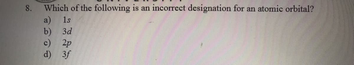 Which of the following is an incorrect designation for an atomic orbital?
a) 1s
b) 3d
c) 2p
d) 3f
8.

