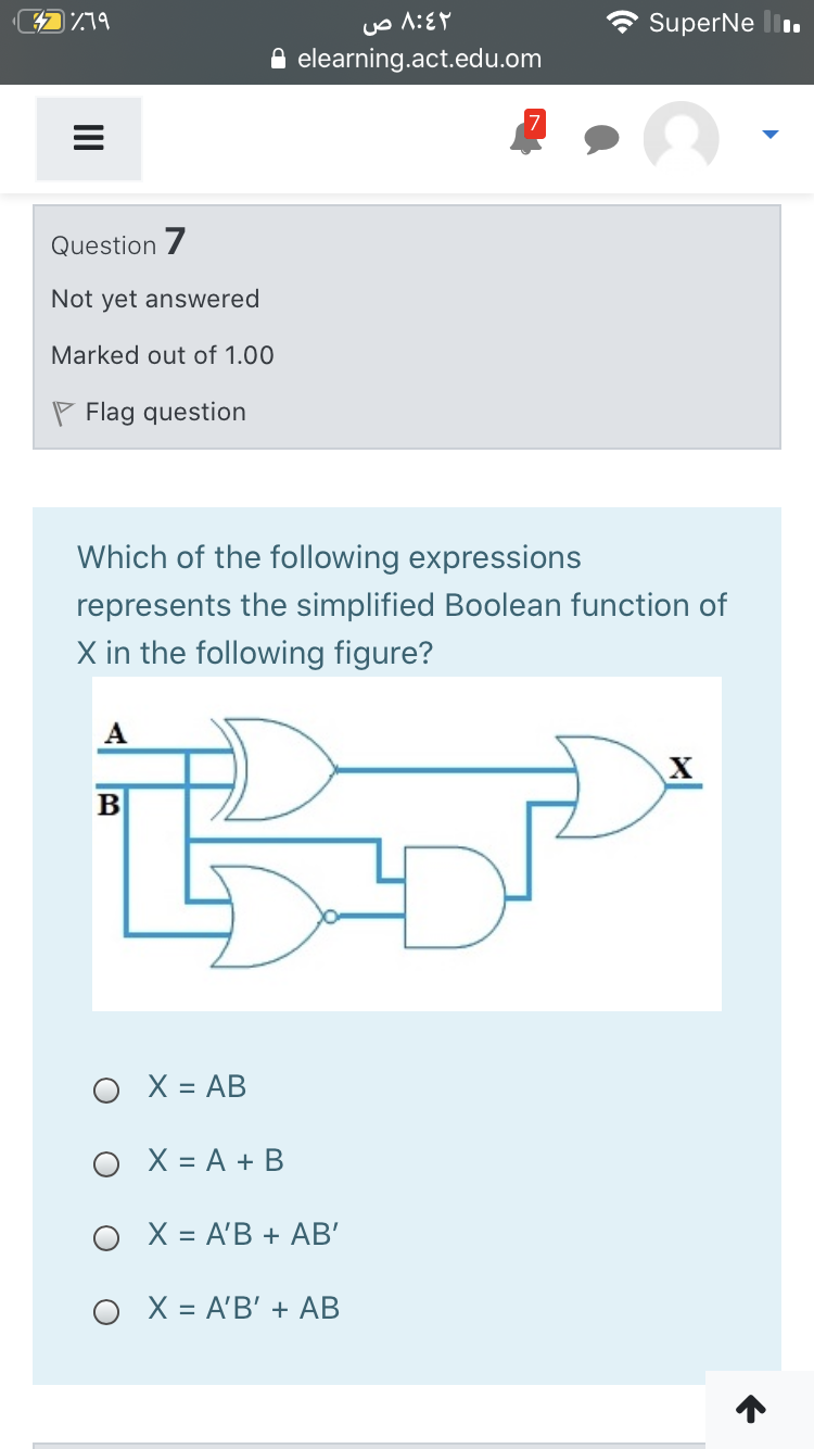 719
SuperNe l.
elearning.act.edu.om
Question 7
Not yet answered
Marked out of 1.00
P Flag question
Which of the following expressions
represents the simplified Boolean function of
X in the following figure?
A
B
O X = AB
O X = A + B
X = A'B + AB'
O X = A'B' + AB
