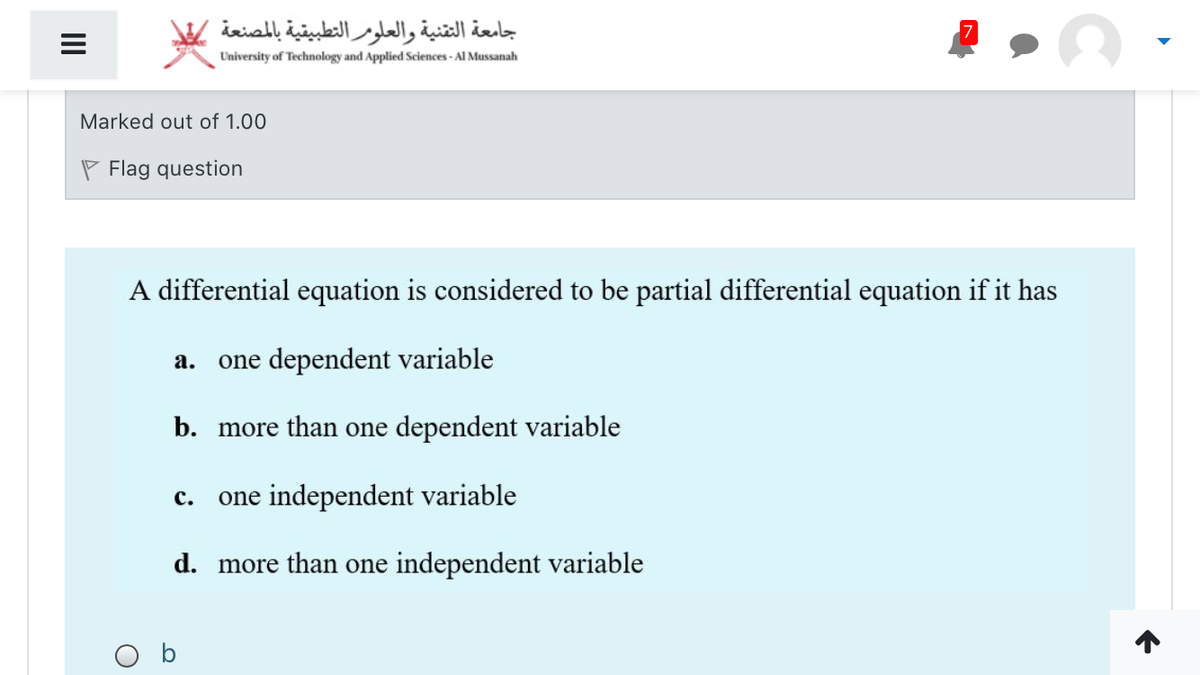 جامعة التقنية والعلومر التطبيقية بالمصنعة
University of Technology and Applied Sciences - Al Mussanah
Marked out of 1.00
P Flag question
A differential equation is considered to be partial differential equation if it has
a. one dependent variable
b. more than one dependent variable
one independent variable
с.
d. more than one independent variable
O b
