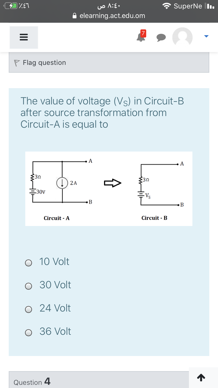 SuperNe I.
elearning.act.edu.om
P Flag question
The value of voltage (Vs) in Circuit-B
after source transformation from
Circuit-A is equal to
A
A
30
$30
2A
E30V
Vs
B
Circuit - A
Circuit - B
10 Volt
30 Volt
24 Volt
36 Volt
Question 4
