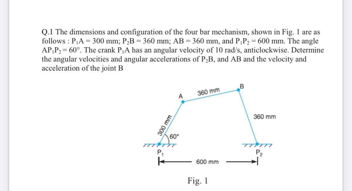 Q.1 The dimensions and configuration of the four bar mechanism, shown in Fig. 1 are as
follows : PA = 300 mm; P,B = 360 mm; AB = 360 mm, and P¡P2 = 600 mm. The angle
AP;P2= 60°. The crank P¡A has an angular velocity of 10 rad/s, anticlockwise. Determine
the angular velocities and angular accelerations of P,B, and AB and the velocity and
acceleration of the joint B
360 mm
A
360 mm
60°
TTTTI.
P,
P2
600 mm
Fig. 1
300 mm
