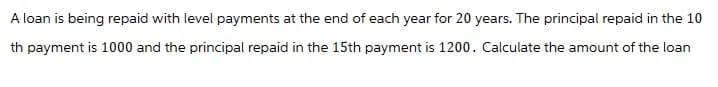 A loan is being repaid with level payments at the end of each year for 20 years. The principal repaid in the 10
th payment is 1000 and the principal repaid in the 15th payment is 1200. Calculate the amount of the loan