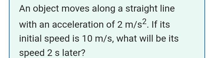 An object moves along a straight line
with an acceleration of 2 m/s2. If its
initial speed is 10 m/s, what will be its
speed 2 s later?
