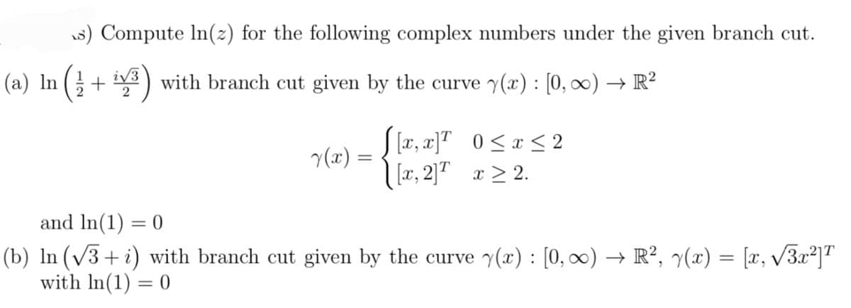 (a) In
s) Compute In(z) for the following complex numbers under the given branch cut.
+ with branch cut given by the curve y(x) : [0, ∞) → R²
i√3
2
y(x) =
=
[[x, x]¹ 0≤x≤2
[x, 2]T x ≥ 2.
and ln(1) = 0
(b) ln (√√3+i) with branch cut given by the curve y(x): [0, ∞) → R², y(x) = [x, √√3x²]T
with ln(1) = 0