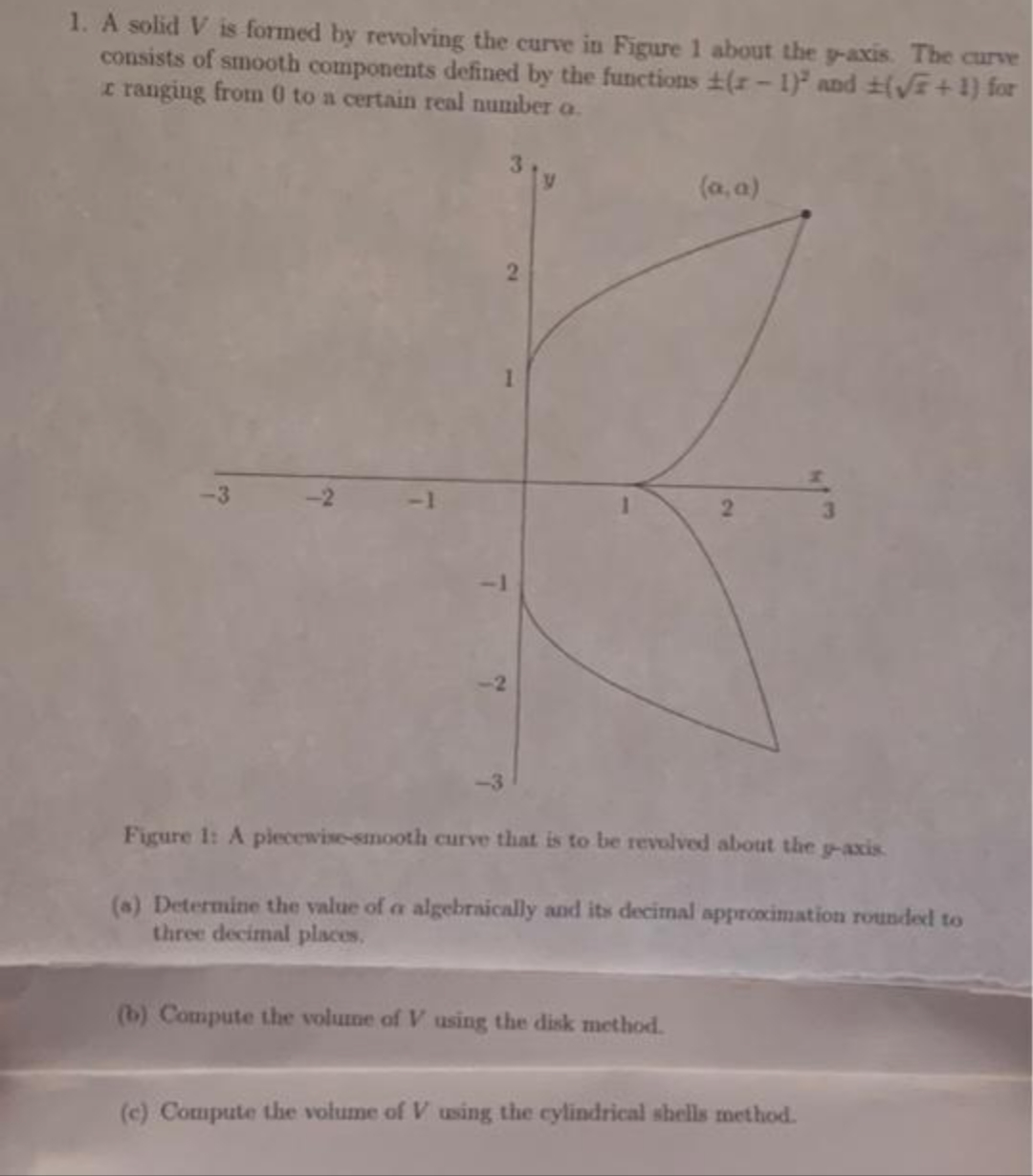 1. A solid V is formed by revolving the curve in Figure 1 about the p-axis. The curve
consists of smooth components defined by the functions (2-1) and (√+1) for
tranging from 0 to a certain real number a
-3
~
(a, a)
Figure 1: A piecewise-smooth curve that is to be revolved about the g-axis.
(a) Determine the value of a algebraically and its decimal approximation rounded to
three decimal places.
(b) Compute the volume of V using the disk method.
(c) Compute the volume of V using the cylindrical shells method.