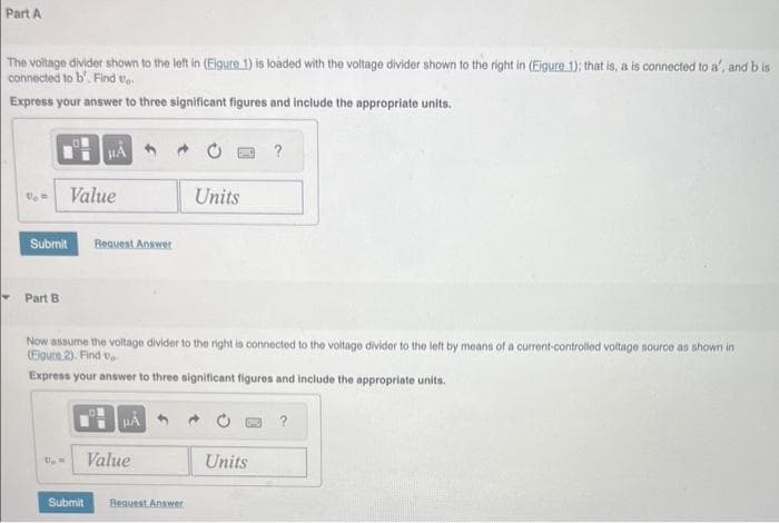 Part A
The voltage divider shown to the left in (Eigure 1) is loaded with the voltage divider shown to the right in (Eigure 1); that is, a is connected to a', and b is
connected to b'. Find to
Express your answer to three significant figures and include the appropriate units.
Vo
Submit
Part B
Value
μA
Request Answer
Submit
Now assume the voltage divider to the right is connected to the voltage divider to the left by means of a current-controlled voltage source as shown in
(Figure 2). Find U
Express your answer to three significant figures and include the appropriate units.
HÅ
Value
Units
Request Answer
?
Units
?