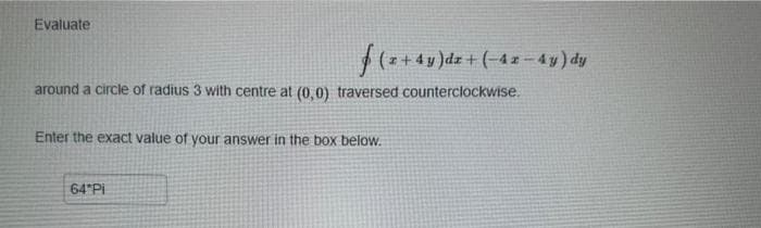 Evaluate
f(z + 4y )dz + (-42-4y) dy
around a circle of radius 3 with centre at (0,0) traversed counterclockwise.
Enter the exact value of your answer in the box below.
64 Pi