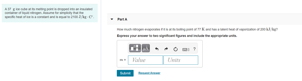 A 37 g ice cube at its melting point is dropped into an insulated
container of liquid nitrogen. Assume for simplicity that the
specific heat of ice is a constant and is equal to 2100 J/kg.Cº.
Part A
How much nitrogen evaporates if it is at its boiling point of 77 K and has a latent heat of vaporization of 200 kJ/kg?
Express your answer to two significant figures and include the appropriate units.
m =
Submit
O
μA
Value
Request Answer
Units
図] ?