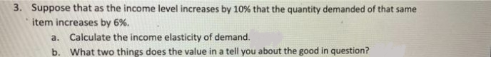 3. Suppose that as the income level increases by 10% that the quantity demanded of that same
item increases by 6%.
a. Calculate the income elasticity of demand.
b. What two things does the value in a tell you about the good in question?
