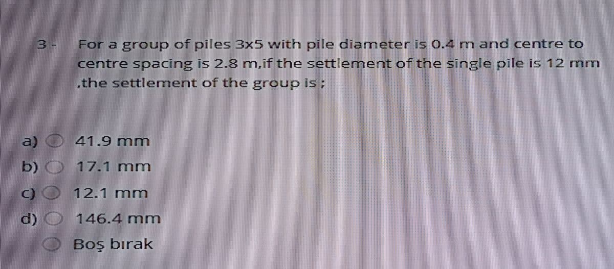 For a group of piles 3x5 with pile diameter is 0.4 m and centre to
centre spacing is 2.8 m.if the settlement of the single pile is 12 mm
.the settlement of the group is :
3 -
a)
41.9 mm
b)
17.1 mm
12.1 mm
146.4 mm
Boş bırak
