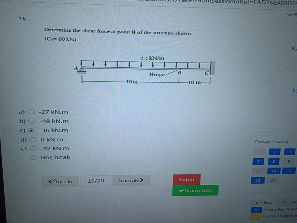 SionldRef=FAD76EA09DD
SER
16 -
Detemine the shear force at point B of the stnicture shoWIL
(C= 60 kN)
Ka
2.4 KN/m
B
C
Hinge
30m
-10 m-
13
a)
-27 kN.m
b) O -48 KN.m
-36KN.m
d)
O KN.m
Cevap Listesi
e)
-32 kN.m
Boş bırak
13
14
15
16/20
Sonraki>
Каpat
KÖnceki
19
20
VSınavı Bitir
Boş
Ak
Cevap Kaydedilc
Cevap Keydedile
